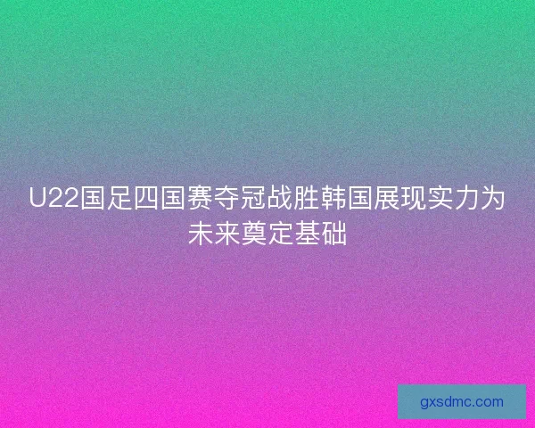 U22国足四国赛夺冠战胜韩国展现实力为未来奠定基础