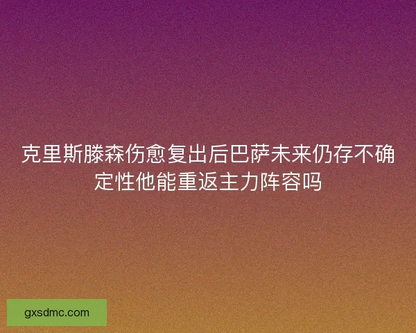 克里斯滕森伤愈复出后巴萨未来仍存不确定性他能重返主力阵容吗