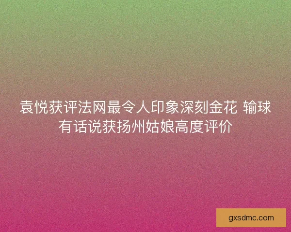 袁悦获评法网最令人印象深刻金花 输球有话说获扬州姑娘高度评价