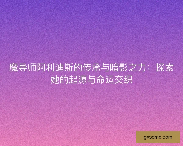 魔导师阿利迪斯的传承与暗影之力：探索她的起源与命运交织