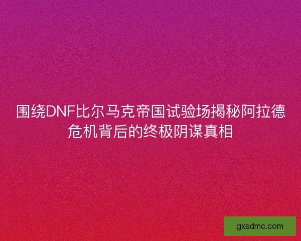 围绕DNF比尔马克帝国试验场揭秘阿拉德危机背后的终极阴谋真相