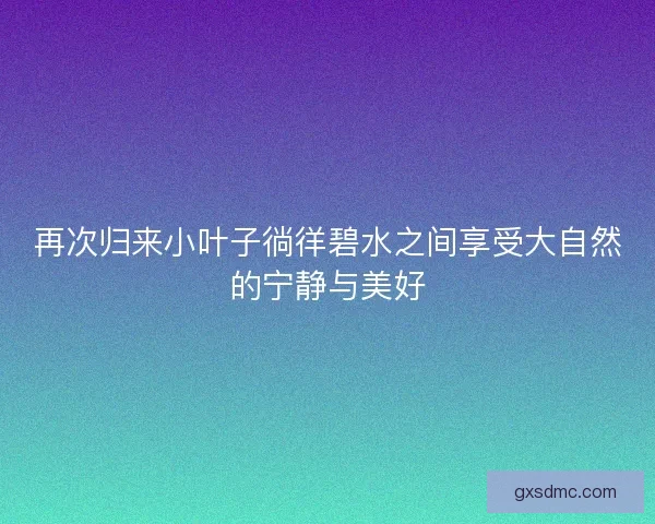 再次归来小叶子徜徉碧水之间享受大自然的宁静与美好