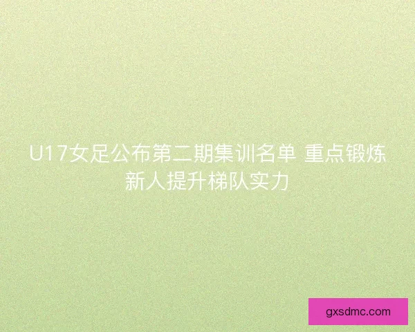 U17女足公布第二期集训名单 重点锻炼新人提升梯队实力