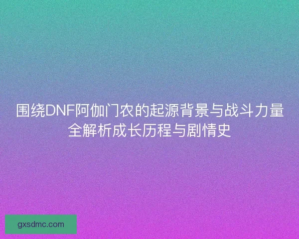 围绕DNF阿伽门农的起源背景与战斗力量全解析成长历程与剧情史
