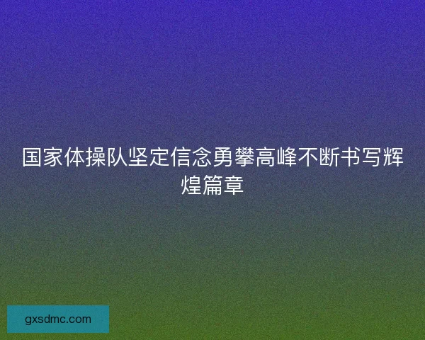国家体操队坚定信念勇攀高峰不断书写辉煌篇章