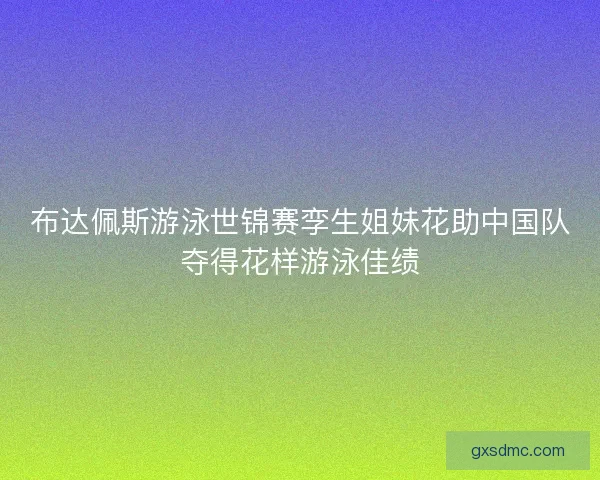 布达佩斯游泳世锦赛孪生姐妹花助中国队夺得花样游泳佳绩