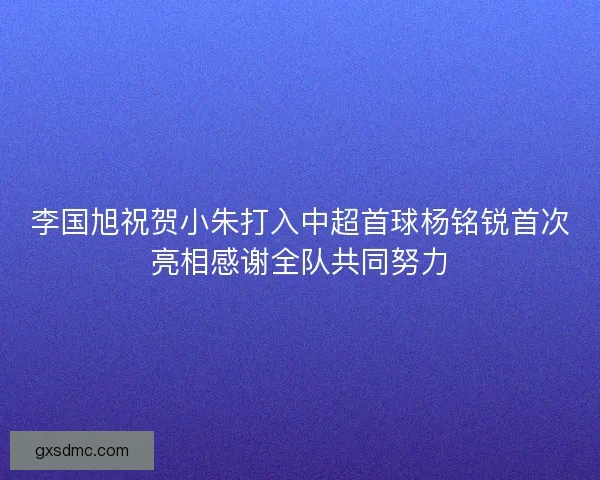 李国旭祝贺小朱打入中超首球杨铭锐首次亮相感谢全队共同努力