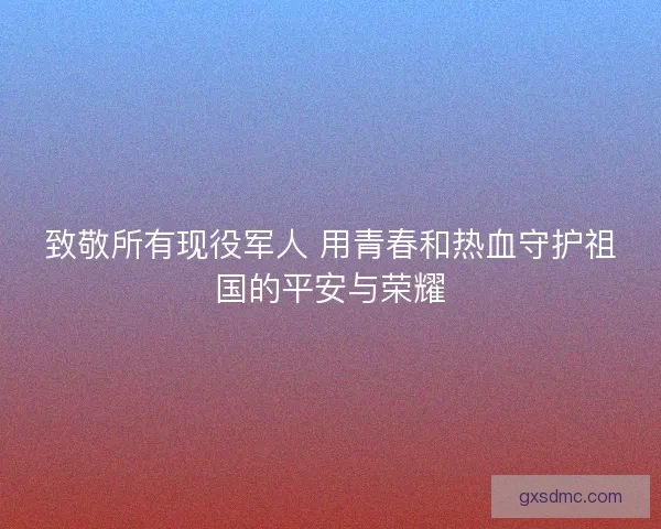 致敬所有现役军人 用青春和热血守护祖国的平安与荣耀
